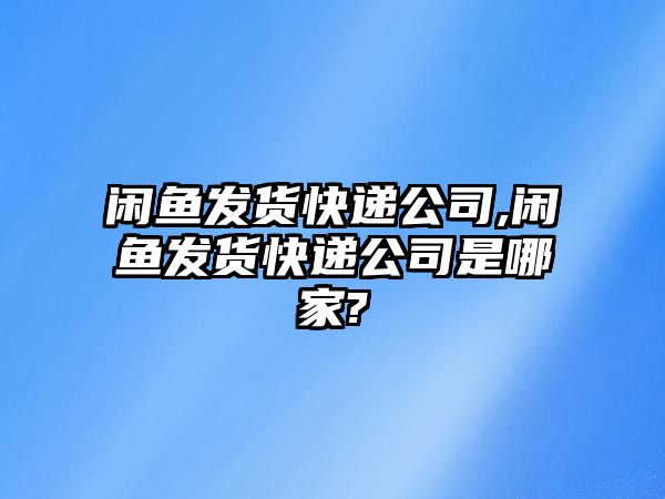 閑魚發貨快遞公司,閑魚發貨快遞公司是哪家?