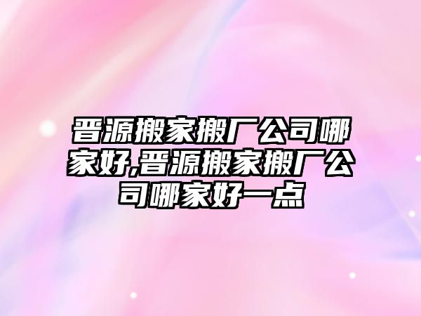 晉源搬家搬廠公司哪家好,晉源搬家搬廠公司哪家好一點