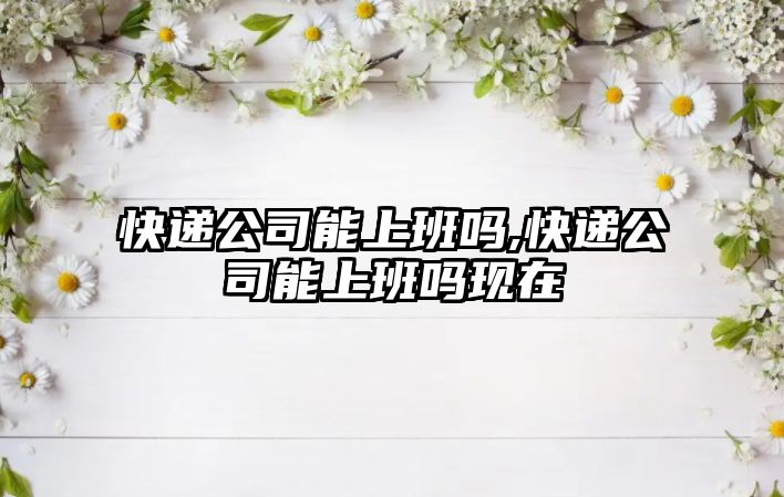 快遞公司能上班嗎,快遞公司能上班嗎現在