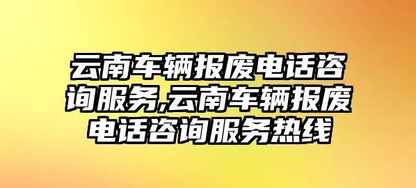 云南車輛報廢電話咨詢服務,云南車輛報廢電話咨詢服務熱線