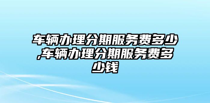 車輛辦理分期服務費多少,車輛辦理分期服務費多少錢