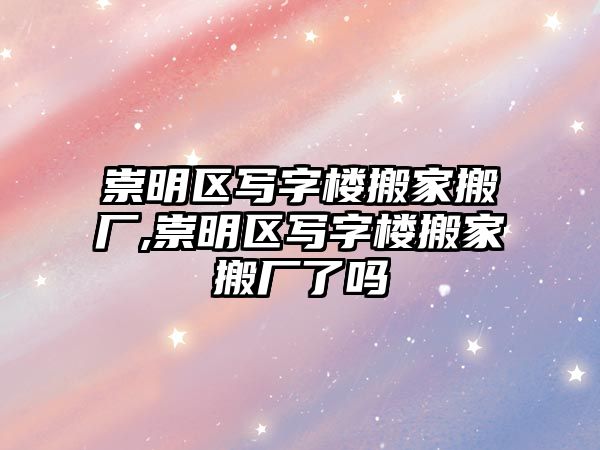 崇明區寫字樓搬家搬廠,崇明區寫字樓搬家搬廠了嗎