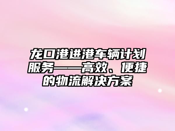 龍口港進港車輛計劃服務——高效、便捷的物流解決方案