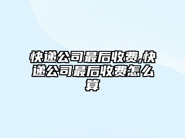 快遞公司最后收費,快遞公司最后收費怎么算