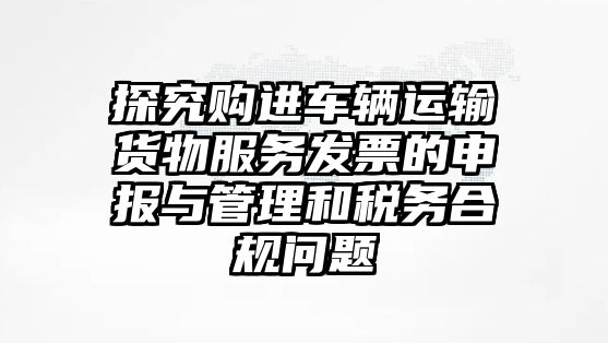 探究購進車輛運輸貨物服務發票的申報與管理和稅務合規問題