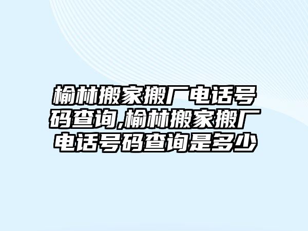 榆林搬家搬廠電話號碼查詢,榆林搬家搬廠電話號碼查詢是多少