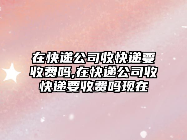 在快遞公司收快遞要收費嗎,在快遞公司收快遞要收費嗎現在