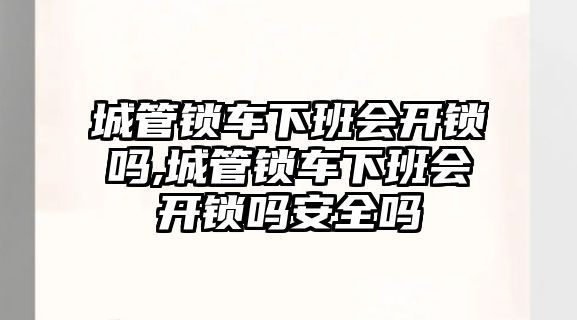 城管鎖車下班會開鎖嗎,城管鎖車下班會開鎖嗎安全嗎