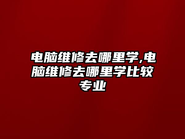 電腦維修去哪里學,電腦維修去哪里學比較專業(yè)