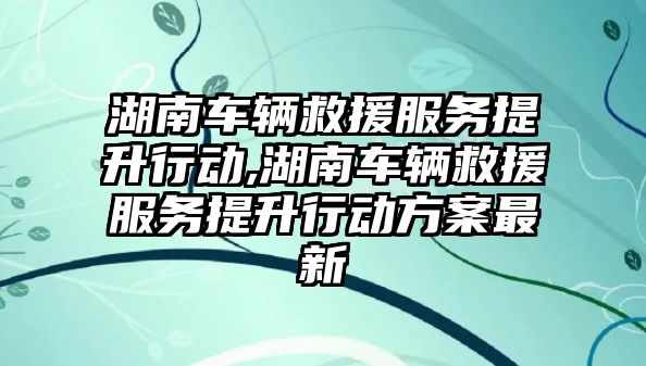 湖南車輛救援服務提升行動,湖南車輛救援服務提升行動方案最新