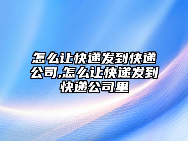 怎么讓快遞發到快遞公司,怎么讓快遞發到快遞公司里