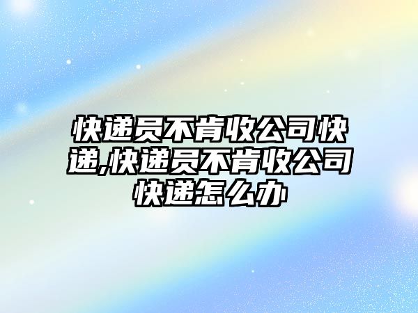 快遞員不肯收公司快遞,快遞員不肯收公司快遞怎么辦