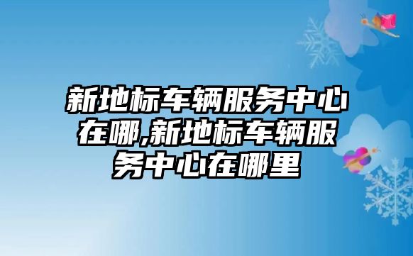 新地標車輛服務中心在哪,新地標車輛服務中心在哪里