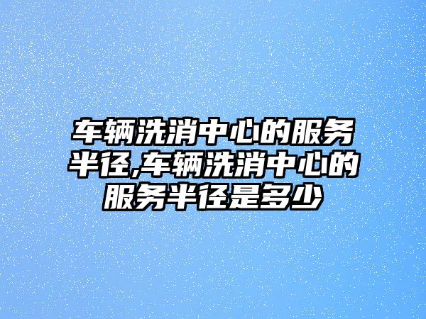 車輛洗消中心的服務半徑,車輛洗消中心的服務半徑是多少