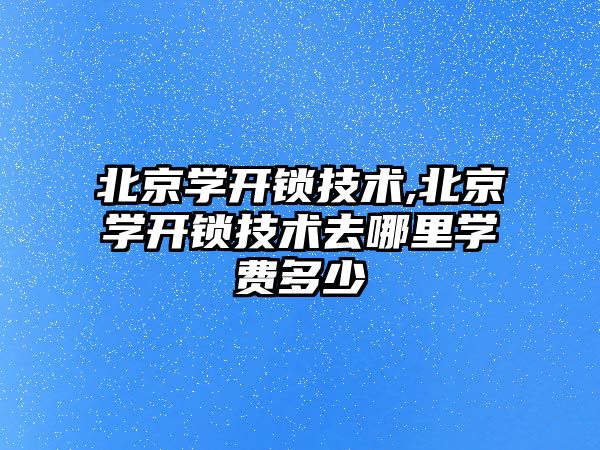 北京學開鎖技術,北京學開鎖技術去哪里學費多少