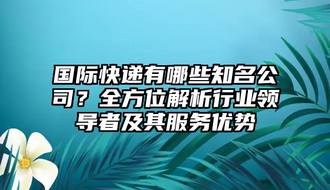 國際快遞有哪些知名公司？全方位解析行業(yè)領(lǐng)導(dǎo)者及其服務(wù)優(yōu)勢