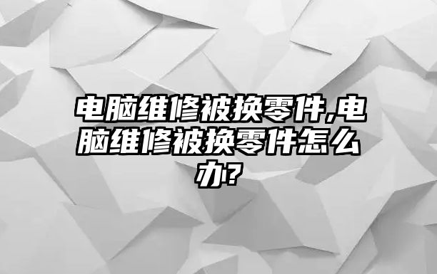 電腦維修被換零件,電腦維修被換零件怎么辦?