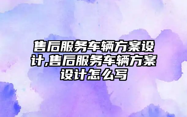 售后服務(wù)車輛方案設(shè)計(jì),售后服務(wù)車輛方案設(shè)計(jì)怎么寫(xiě)