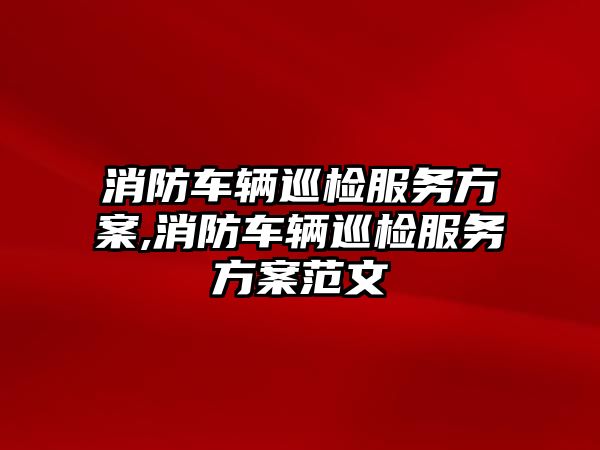 消防車輛巡檢服務方案,消防車輛巡檢服務方案范文