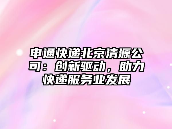 申通快遞北京清源公司：創新驅動，助力快遞服務業發展