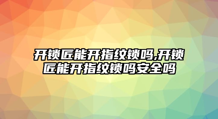 開鎖匠能開指紋鎖嗎,開鎖匠能開指紋鎖嗎安全嗎