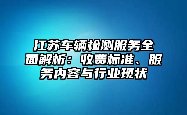 江蘇車輛檢測服務(wù)全面解析：收費標準、服務(wù)內(nèi)容與行業(yè)現(xiàn)狀