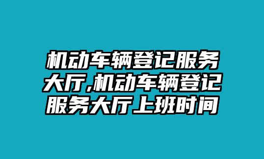 機(jī)動車輛登記服務(wù)大廳,機(jī)動車輛登記服務(wù)大廳上班時間