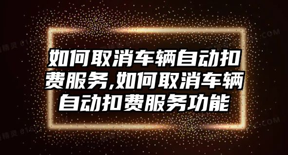 如何取消車輛自動扣費服務,如何取消車輛自動扣費服務功能