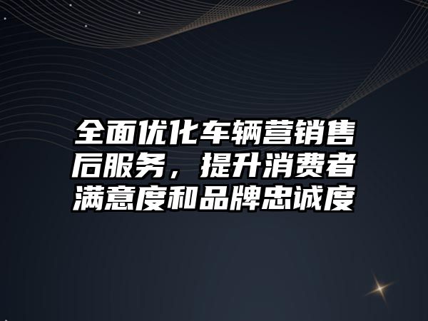 全面優化車輛營銷售后服務，提升消費者滿意度和品牌忠誠度