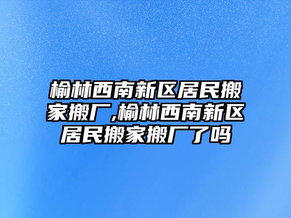 榆林西南新區居民搬家搬廠,榆林西南新區居民搬家搬廠了嗎