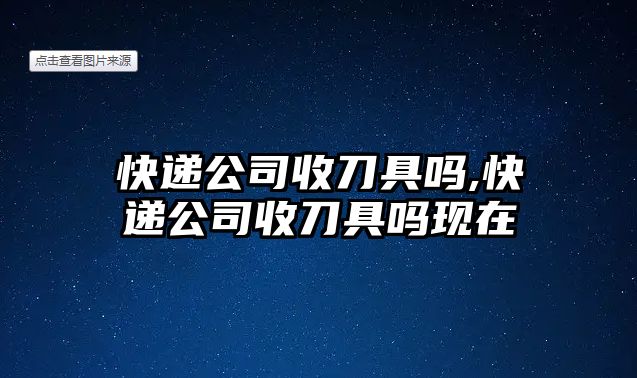 快遞公司收刀具嗎,快遞公司收刀具嗎現在