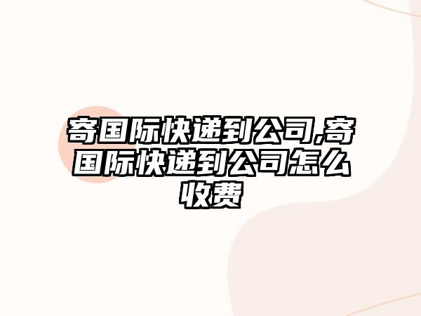 寄國際快遞到公司,寄國際快遞到公司怎么收費