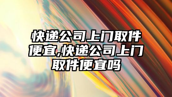 快遞公司上門取件便宜,快遞公司上門取件便宜嗎