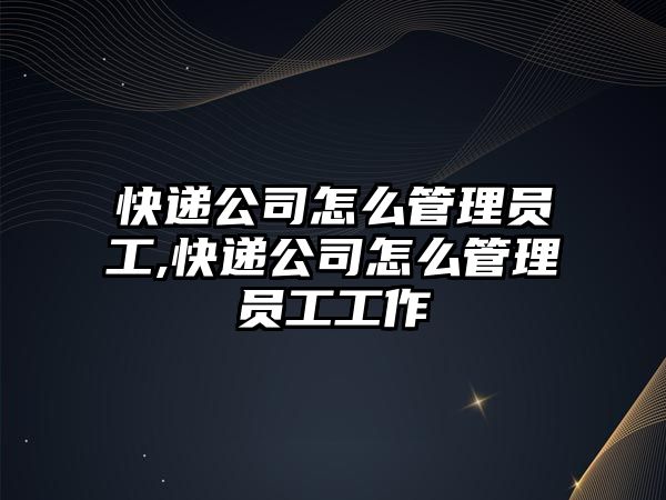 快遞公司怎么管理員工,快遞公司怎么管理員工工作