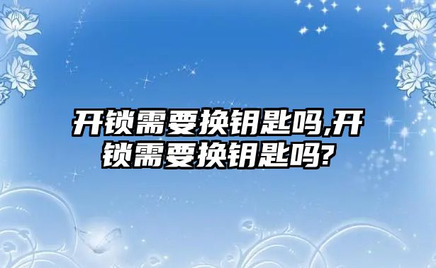 開鎖需要換鑰匙嗎,開鎖需要換鑰匙嗎?