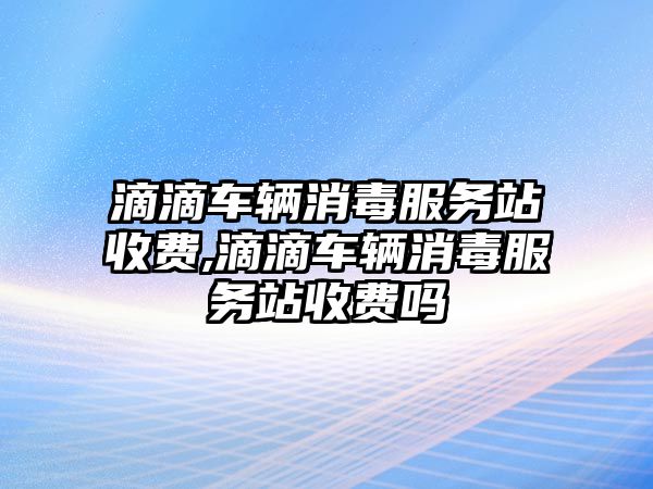 滴滴車輛消毒服務站收費,滴滴車輛消毒服務站收費嗎