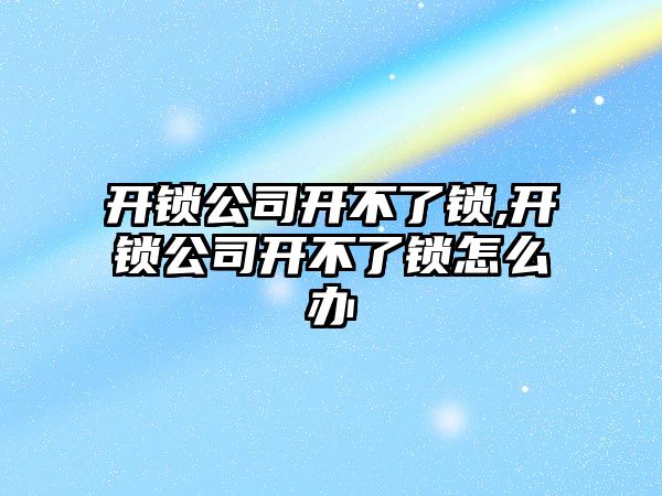 開鎖公司開不了鎖,開鎖公司開不了鎖怎么辦