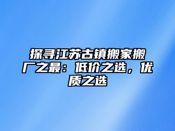 探尋江蘇古鎮搬家搬廠之最：低價之選，優質之選