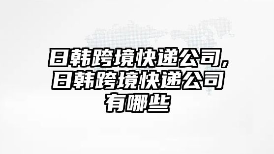 日韓跨境快遞公司,日韓跨境快遞公司有哪些