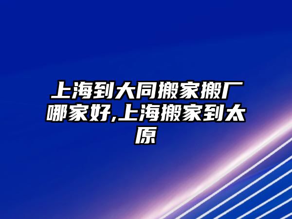 上海到大同搬家搬廠哪家好,上海搬家到太原