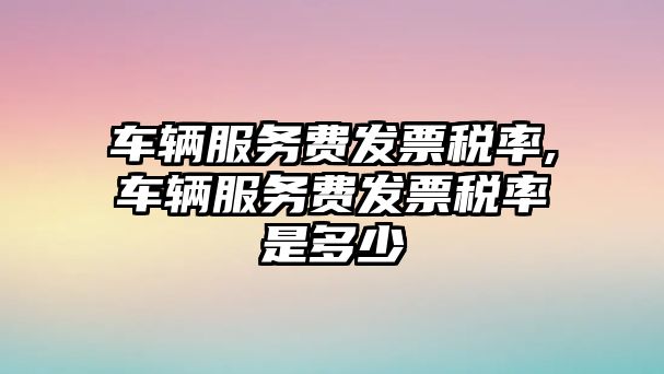 車輛服務(wù)費(fèi)發(fā)票稅率,車輛服務(wù)費(fèi)發(fā)票稅率是多少