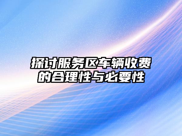 探討服務(wù)區(qū)車輛收費的合理性與必要性