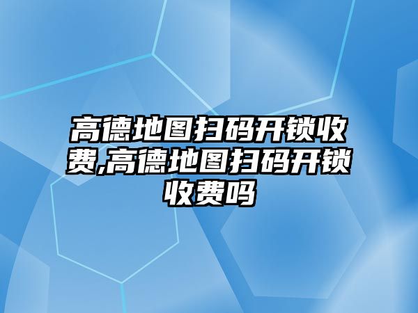 高德地圖掃碼開鎖收費,高德地圖掃碼開鎖收費嗎