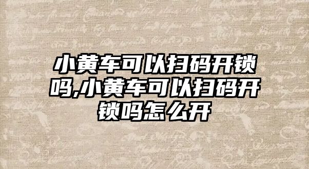 小黃車可以掃碼開鎖嗎,小黃車可以掃碼開鎖嗎怎么開