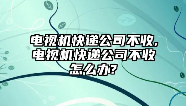 電視機(jī)快遞公司不收,電視機(jī)快遞公司不收怎么辦?