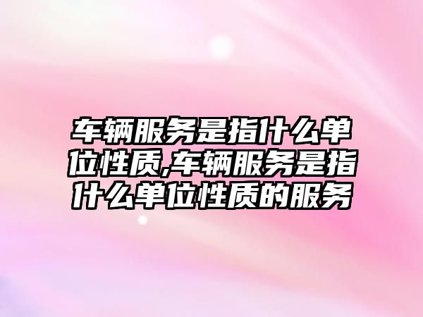 車輛服務(wù)是指什么單位性質(zhì),車輛服務(wù)是指什么單位性質(zhì)的服務(wù)