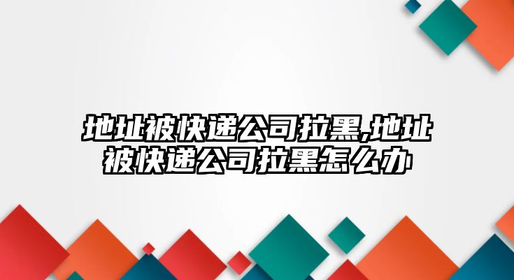 地址被快遞公司拉黑,地址被快遞公司拉黑怎么辦