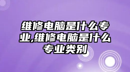 維修電腦是什么專業(yè),維修電腦是什么專業(yè)類別