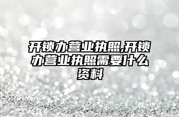 開鎖辦營業執照,開鎖辦營業執照需要什么資料