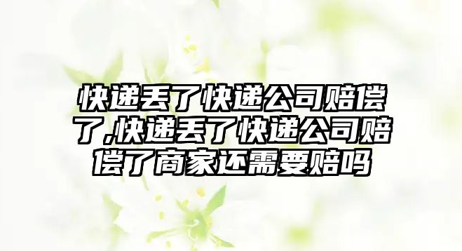 快遞丟了快遞公司賠償了,快遞丟了快遞公司賠償了商家還需要賠嗎